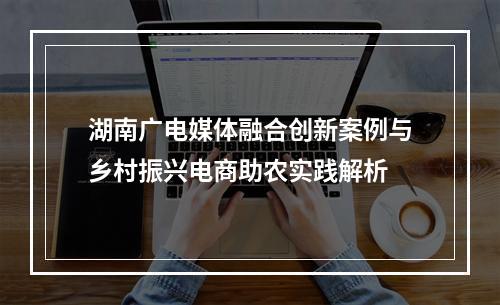 湖南广电媒体融合创新案例与乡村振兴电商助农实践解析