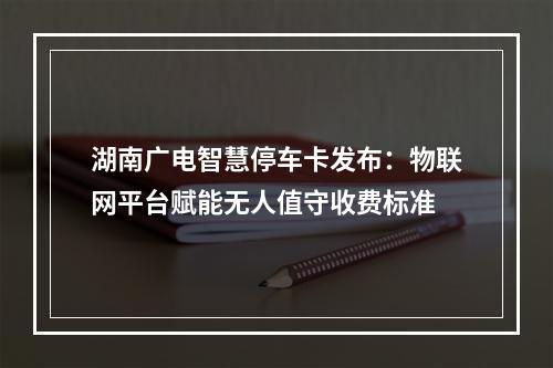 湖南广电智慧停车卡发布：物联网平台赋能无人值守收费标准
