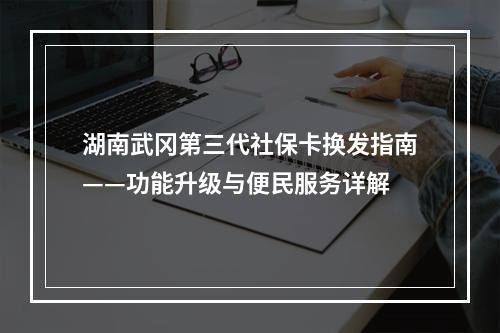 湖南武冈第三代社保卡换发指南——功能升级与便民服务详解