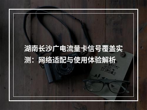湖南长沙广电流量卡信号覆盖实测：网络适配与使用体验解析
