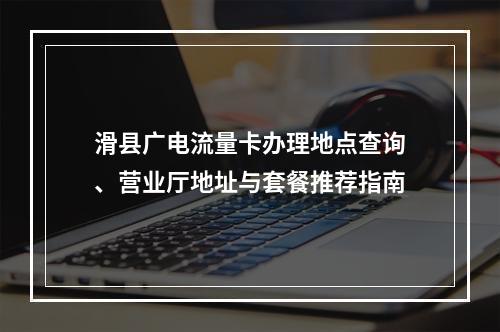 滑县广电流量卡办理地点查询、营业厅地址与套餐推荐指南