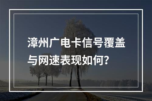 漳州广电卡信号覆盖与网速表现如何？