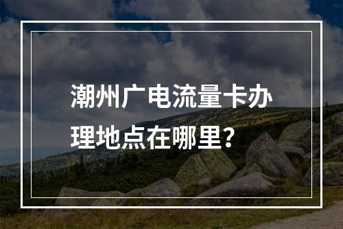 潮州广电流量卡办理地点在哪里？