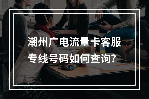 潮州广电流量卡客服专线号码如何查询？
