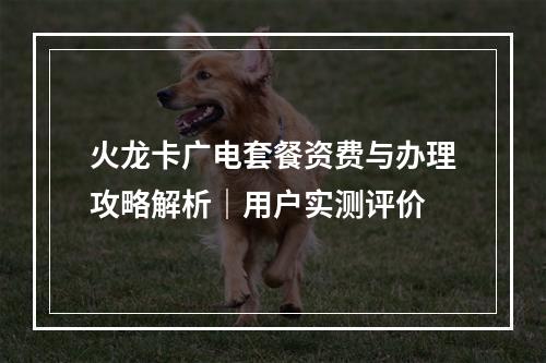 火龙卡广电套餐资费与办理攻略解析｜用户实测评价