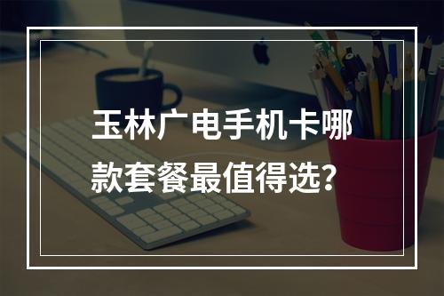 玉林广电手机卡哪款套餐最值得选？