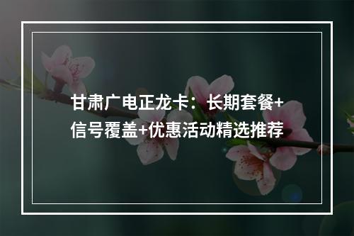 甘肃广电正龙卡：长期套餐+信号覆盖+优惠活动精选推荐