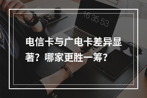 电信卡与广电卡差异显著？哪家更胜一筹？