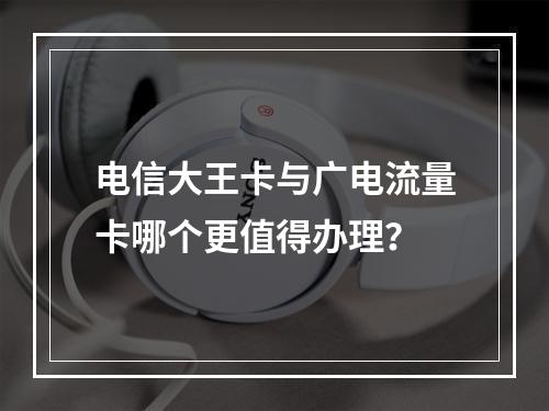 电信大王卡与广电流量卡哪个更值得办理？