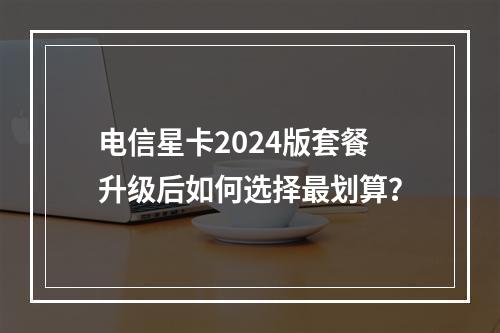 电信星卡2024版套餐升级后如何选择最划算？