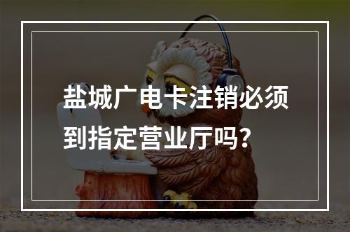 盐城广电卡注销必须到指定营业厅吗？
