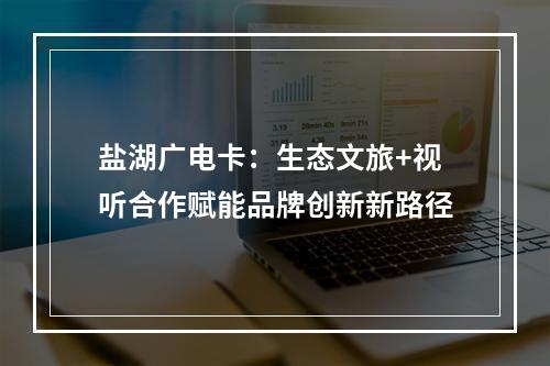 盐湖广电卡：生态文旅+视听合作赋能品牌创新新路径