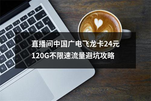 直播间中国广电飞龙卡24元120G不限速流量避坑攻略