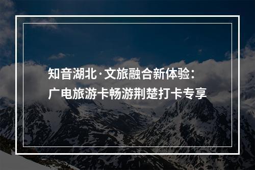 知音湖北·文旅融合新体验：广电旅游卡畅游荆楚打卡专享