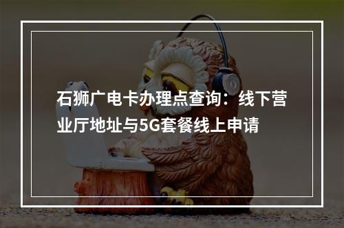 石狮广电卡办理点查询：线下营业厅地址与5G套餐线上申请