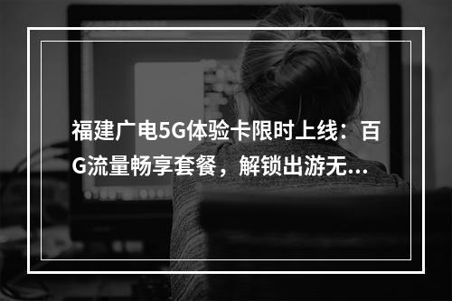 福建广电5G体验卡限时上线：百G流量畅享套餐，解锁出游无忧新选
