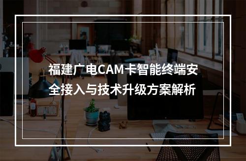 福建广电CAM卡智能终端安全接入与技术升级方案解析