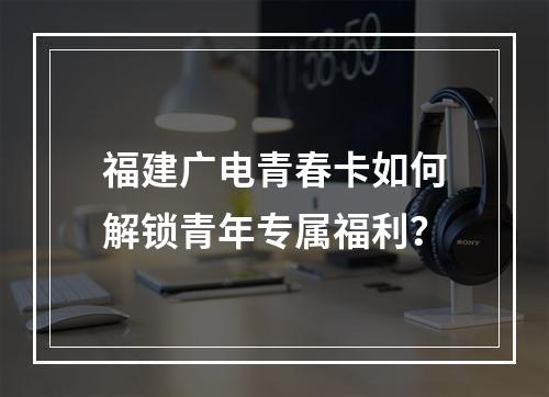 福建广电青春卡如何解锁青年专属福利？