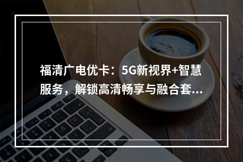 福清广电优卡：5G新视界+智慧服务，解锁高清畅享与融合套餐