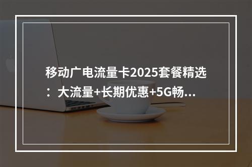 移动广电流量卡2025套餐精选：大流量+长期优惠+5G畅享