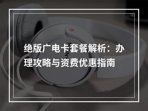 绝版广电卡套餐解析：办理攻略与资费优惠指南