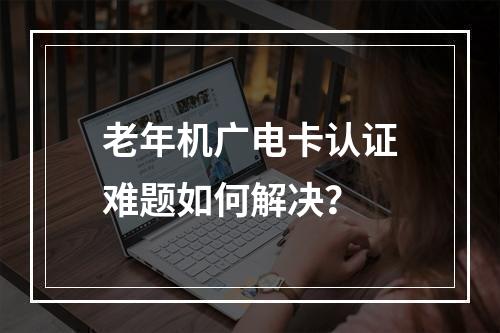老年机广电卡认证难题如何解决？
