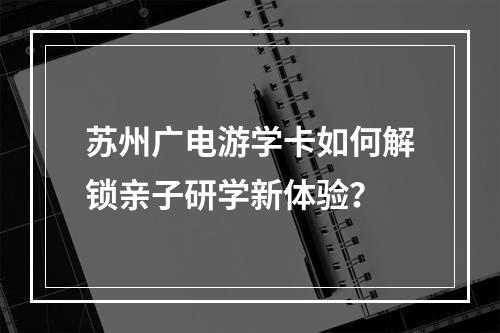 苏州广电游学卡如何解锁亲子研学新体验？