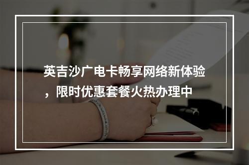 英吉沙广电卡畅享网络新体验，限时优惠套餐火热办理中