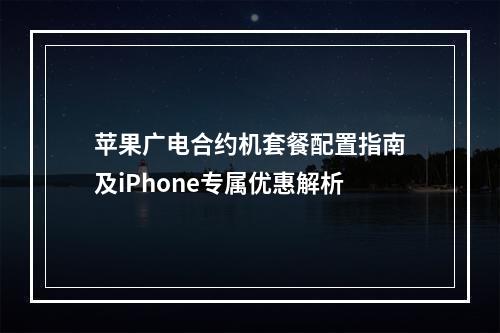 苹果广电合约机套餐配置指南及iPhone专属优惠解析