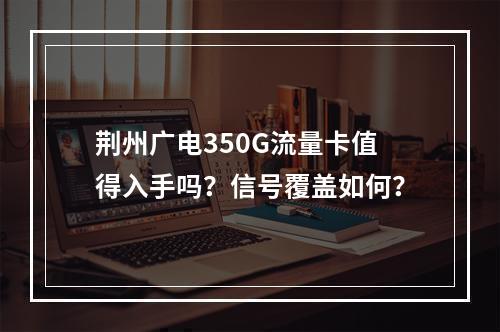 荆州广电350G流量卡值得入手吗？信号覆盖如何？