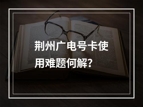 荆州广电号卡使用难题何解？
