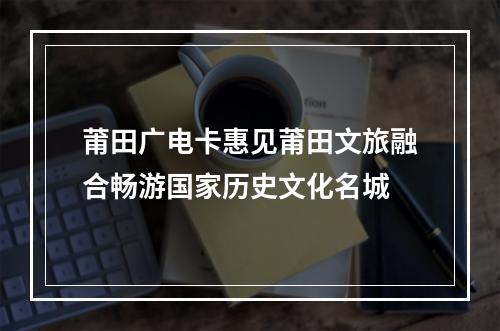 莆田广电卡惠见莆田文旅融合畅游国家历史文化名城