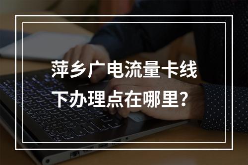 萍乡广电流量卡线下办理点在哪里？