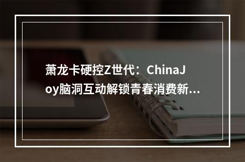 萧龙卡硬控Z世代：ChinaJoy脑洞互动解锁青春消费新姿势