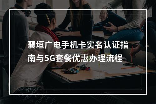 襄垣广电手机卡实名认证指南与5G套餐优惠办理流程
