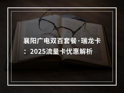 襄阳广电双百套餐·瑞龙卡：2025流量卡优惠解析