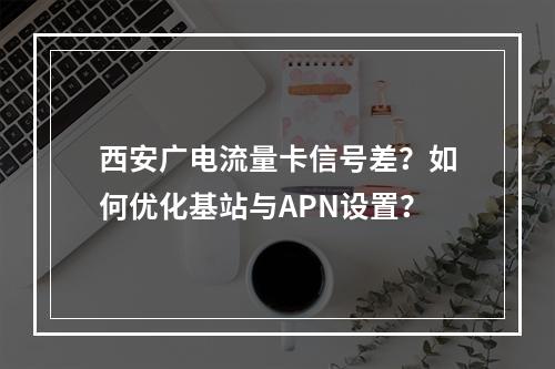 西安广电流量卡信号差？如何优化基站与APN设置？