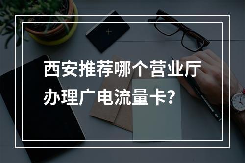 西安推荐哪个营业厅办理广电流量卡？