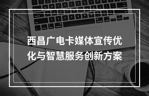 西昌广电卡媒体宣传优化与智慧服务创新方案