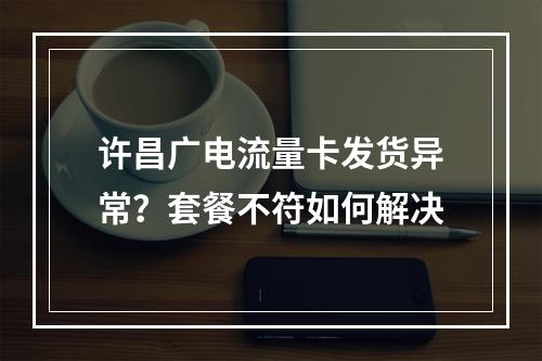 许昌广电流量卡发货异常？套餐不符如何解决