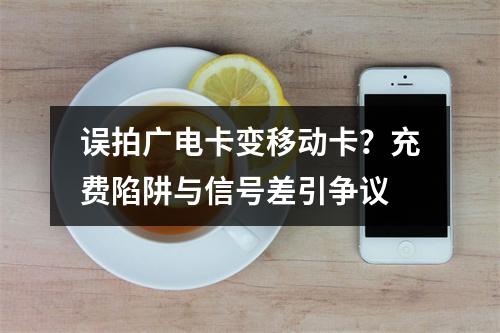 误拍广电卡变移动卡？充费陷阱与信号差引争议
