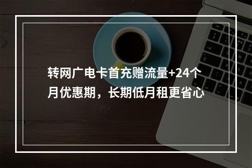 转网广电卡首充赠流量+24个月优惠期，长期低月租更省心