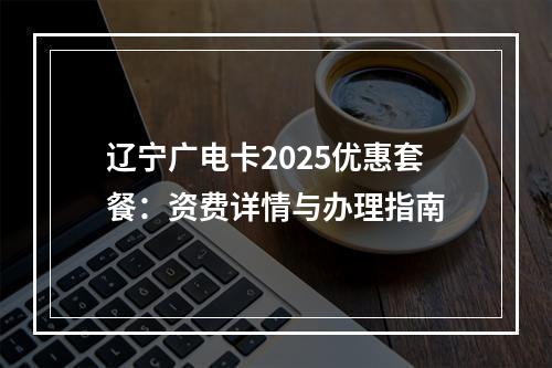 辽宁广电卡2025优惠套餐：资费详情与办理指南