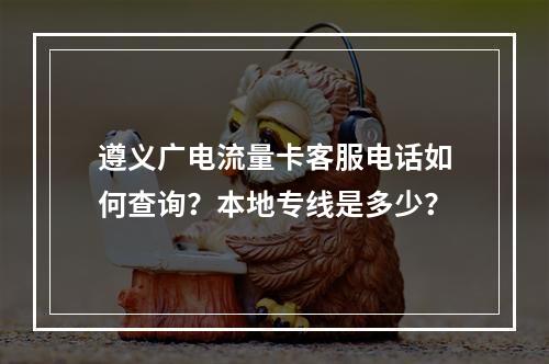 遵义广电流量卡客服电话如何查询？本地专线是多少？