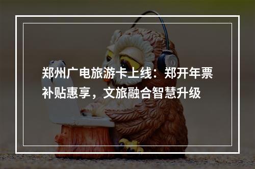 郑州广电旅游卡上线：郑开年票补贴惠享，文旅融合智慧升级