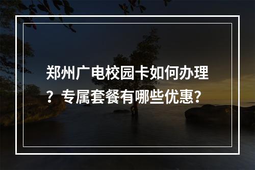 郑州广电校园卡如何办理？专属套餐有哪些优惠？