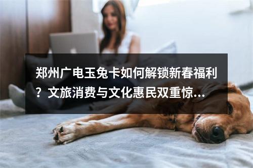 郑州广电玉兔卡如何解锁新春福利？文旅消费与文化惠民双重惊喜