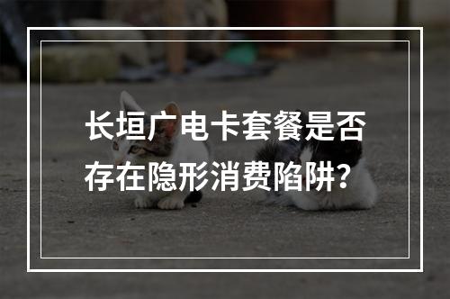 长垣广电卡套餐是否存在隐形消费陷阱？