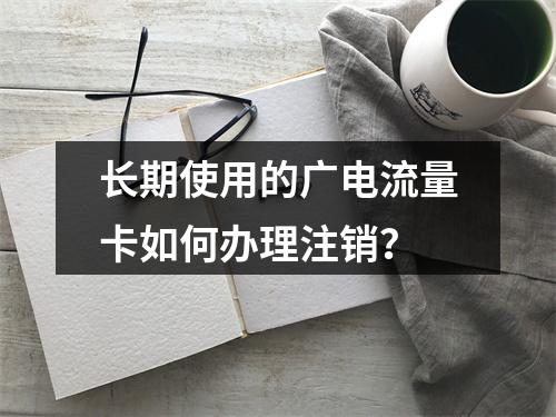 长期使用的广电流量卡如何办理注销？