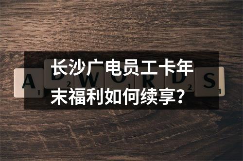 长沙广电员工卡年末福利如何续享？